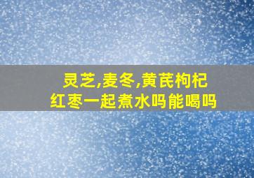 灵芝,麦冬,黄芪枸杞红枣一起煮水吗能喝吗