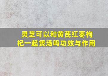 灵芝可以和黄芪红枣枸杞一起煲汤吗功效与作用