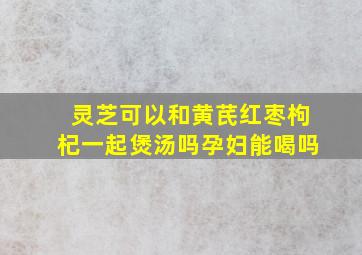 灵芝可以和黄芪红枣枸杞一起煲汤吗孕妇能喝吗