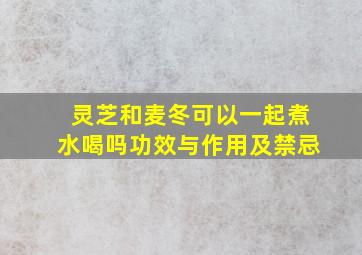 灵芝和麦冬可以一起煮水喝吗功效与作用及禁忌