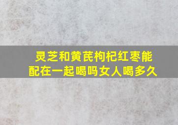 灵芝和黄芪枸杞红枣能配在一起喝吗女人喝多久