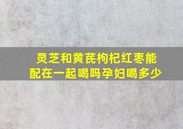 灵芝和黄芪枸杞红枣能配在一起喝吗孕妇喝多少