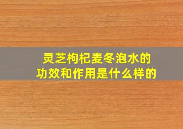 灵芝枸杞麦冬泡水的功效和作用是什么样的