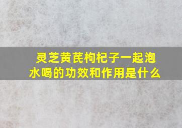 灵芝黄芪枸杞子一起泡水喝的功效和作用是什么