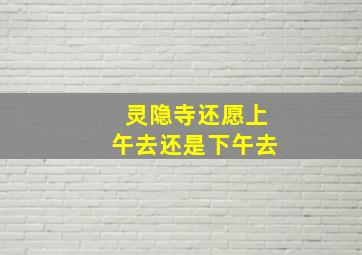 灵隐寺还愿上午去还是下午去