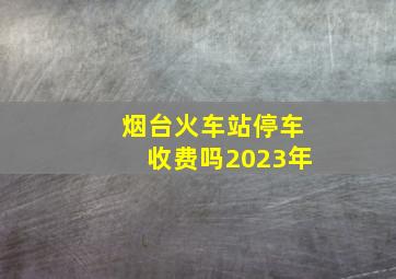 烟台火车站停车收费吗2023年