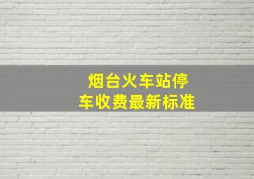 烟台火车站停车收费最新标准