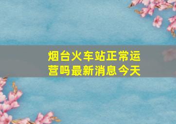 烟台火车站正常运营吗最新消息今天