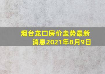 烟台龙口房价走势最新消息2021年8月9日