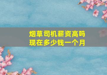 烟草司机薪资高吗现在多少钱一个月