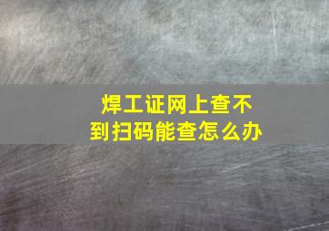 焊工证网上查不到扫码能查怎么办