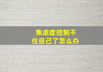 焦虑症控制不住自己了怎么办