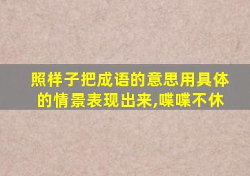 照样子把成语的意思用具体的情景表现出来,喋喋不休