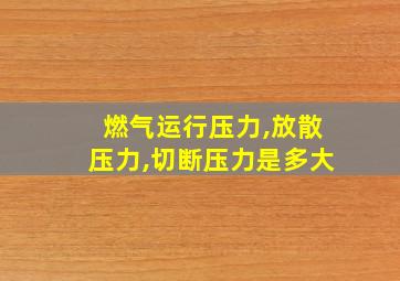 燃气运行压力,放散压力,切断压力是多大