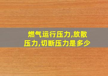 燃气运行压力,放散压力,切断压力是多少