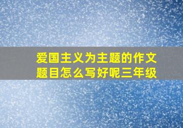 爱国主义为主题的作文题目怎么写好呢三年级