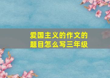 爱国主义的作文的题目怎么写三年级