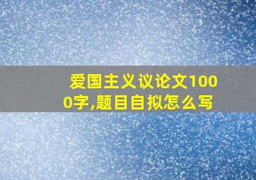 爱国主义议论文1000字,题目自拟怎么写