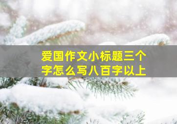 爱国作文小标题三个字怎么写八百字以上