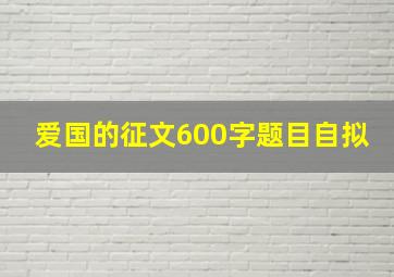 爱国的征文600字题目自拟