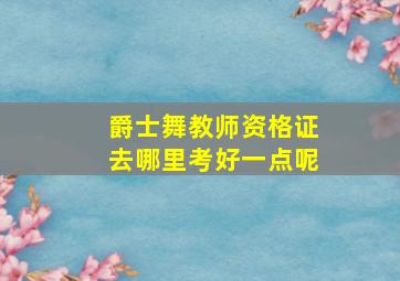 爵士舞教师资格证去哪里考好一点呢