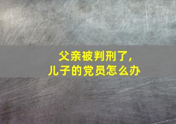 父亲被判刑了,儿子的党员怎么办