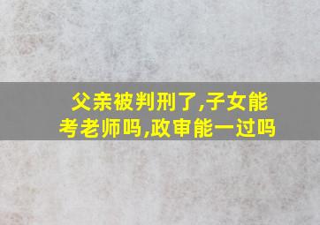 父亲被判刑了,子女能考老师吗,政审能一过吗