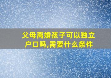 父母离婚孩子可以独立户口吗,需要什么条件