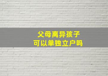 父母离异孩子可以单独立户吗