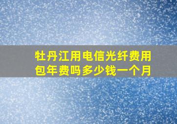 牡丹江用电信光纤费用包年费吗多少钱一个月