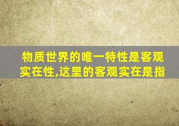 物质世界的唯一特性是客观实在性,这里的客观实在是指