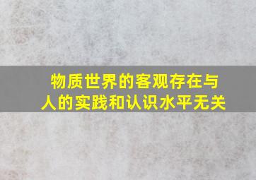 物质世界的客观存在与人的实践和认识水平无关