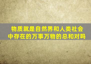 物质就是自然界和人类社会中存在的万事万物的总和对吗