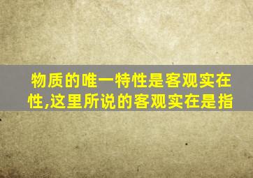 物质的唯一特性是客观实在性,这里所说的客观实在是指