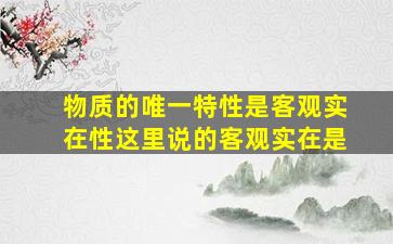 物质的唯一特性是客观实在性这里说的客观实在是