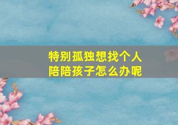 特别孤独想找个人陪陪孩子怎么办呢