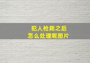 犯人枪毙之后怎么处理呢图片