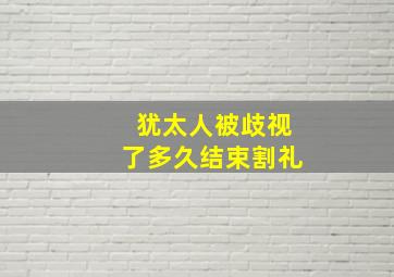 犹太人被歧视了多久结束割礼