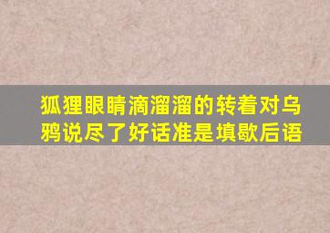 狐狸眼睛滴溜溜的转着对乌鸦说尽了好话准是填歇后语