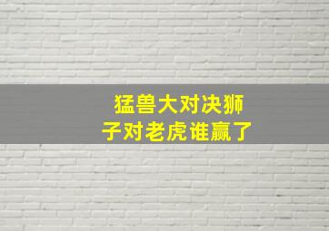 猛兽大对决狮子对老虎谁赢了