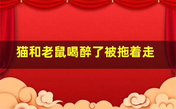 猫和老鼠喝醉了被拖着走