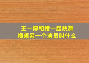 王一博和猪一起跳舞视频另一个演员叫什么