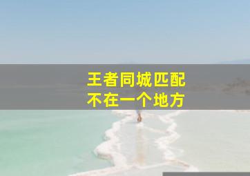 王者同城匹配不在一个地方