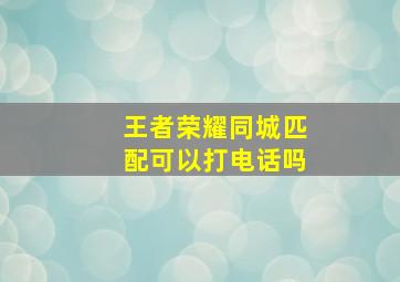 王者荣耀同城匹配可以打电话吗