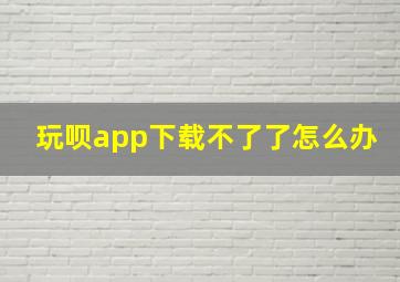 玩呗app下载不了了怎么办