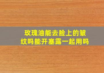 玫瑰油能去脸上的皱纹吗能开塞露一起用吗