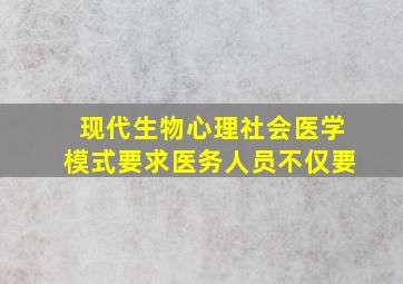 现代生物心理社会医学模式要求医务人员不仅要