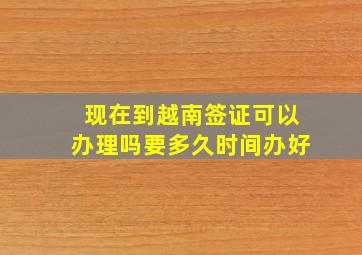 现在到越南签证可以办理吗要多久时间办好