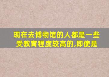 现在去博物馆的人都是一些受教育程度较高的,即使是