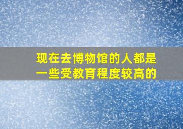 现在去博物馆的人都是一些受教育程度较高的